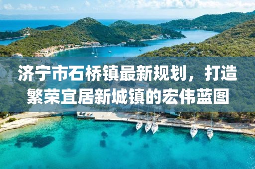 济宁市石桥镇最新规划，打造繁荣宜居新城镇的宏伟蓝图