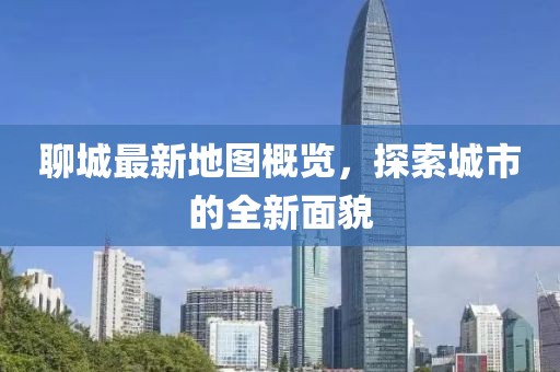 聊城最新地图概览，探索城市的全新面貌