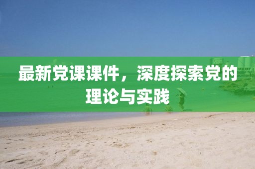 最新党课课件，深度探索党的理论与实践