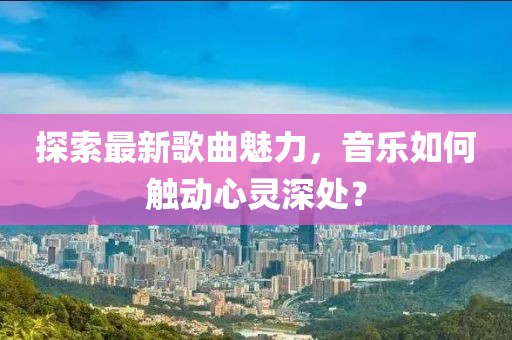 探索最新歌曲魅力，音乐如何触动心灵深处？