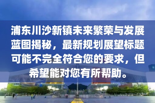 浦东川沙新镇未来繁荣与发展蓝图揭秘，最新规划展望标题可能不完全符合您的要求，但希望能对您有所帮助。