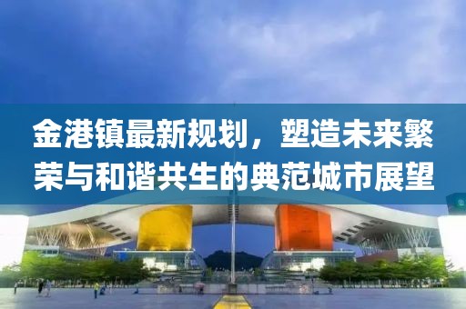 金港镇最新规划，塑造未来繁荣与和谐共生的典范城市展望