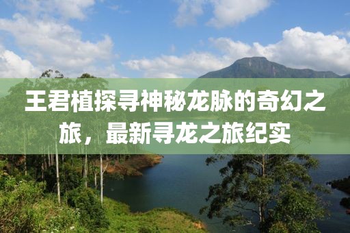 王君植探寻神秘龙脉的奇幻之旅，最新寻龙之旅纪实