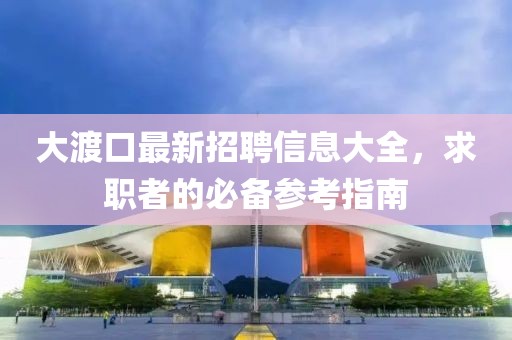 大渡口最新招聘信息大全，求职者的必备参考指南
