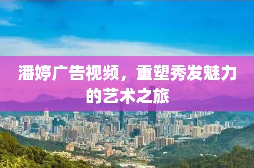 潘婷广告视频，重塑秀发魅力的艺术之旅