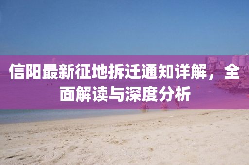 信阳最新征地拆迁通知详解，全面解读与深度分析