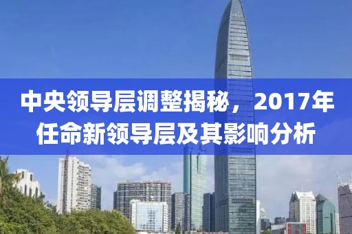 中央领导层调整揭秘，2017年任命新领导层及其影响分析