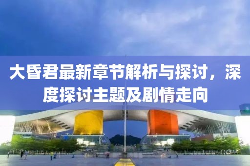 大昏君最新章节解析与探讨，深度探讨主题及剧情走向