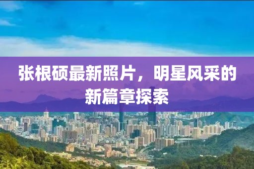 张根硕最新照片，明星风采的新篇章探索