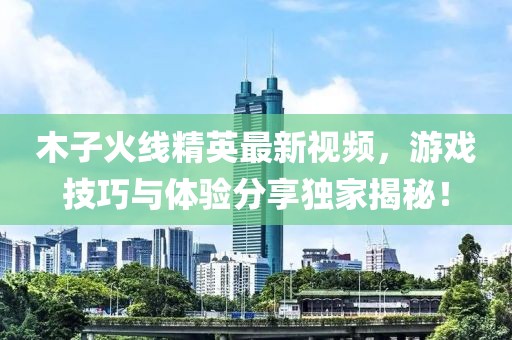 木子火线精英最新视频，游戏技巧与体验分享独家揭秘！