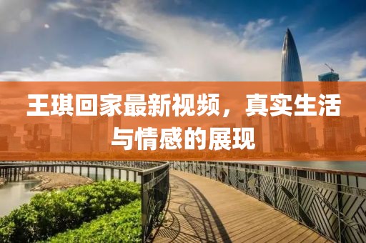 王琪回家最新视频，真实生活与情感的展现