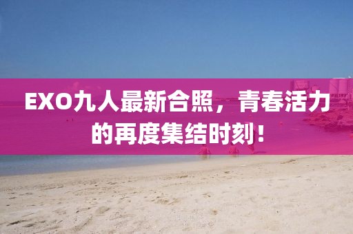 EXO九人最新合照，青春活力的再度集结时刻！