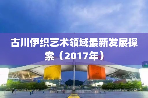古川伊织艺术领域最新发展探索（2017年）