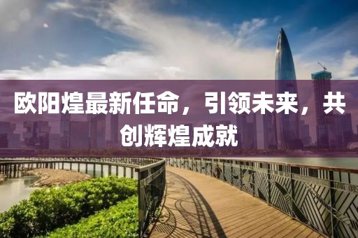 欧阳煌最新任命，引领未来，共创辉煌成就