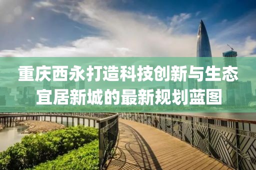 重庆西永打造科技创新与生态宜居新城的最新规划蓝图