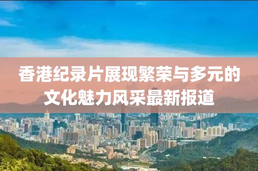 香港纪录片展现繁荣与多元的文化魅力风采最新报道