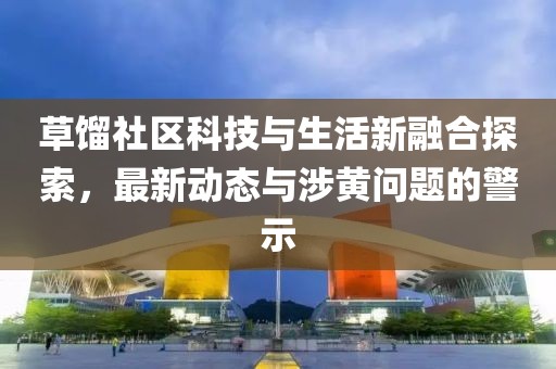 草馏社区科技与生活新融合探索，最新动态与涉黄问题的警示