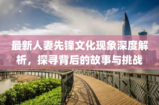 最新人妻先锋文化现象深度解析，探寻背后的故事与挑战