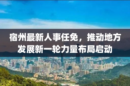 宿州最新人事任免，推动地方发展新一轮力量布局启动