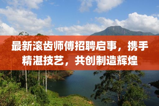 最新滚齿师傅招聘启事，携手精湛技艺，共创制造辉煌