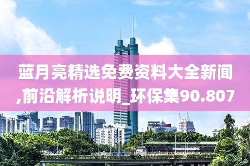 蓝月亮精选免费资料大全新闻,前沿解析说明_环保集90.807