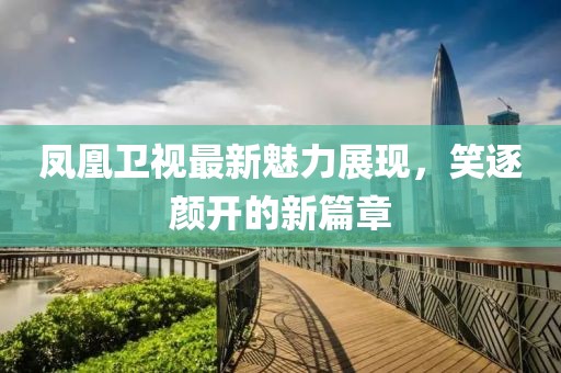 凤凰卫视最新魅力展现，笑逐颜开的新篇章