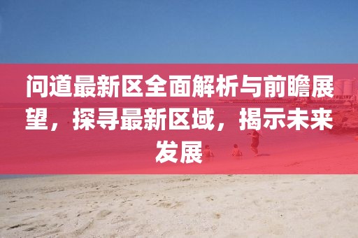 问道最新区全面解析与前瞻展望，探寻最新区域，揭示未来发展