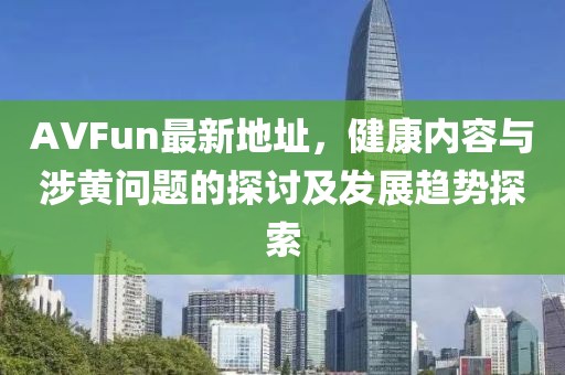 AVFun最新地址，健康内容与涉黄问题的探讨及发展趋势探索