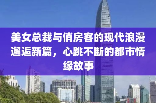 美女总裁与俏房客的现代浪漫邂逅新篇，心跳不断的都市情缘故事