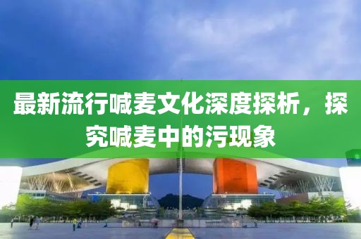 最新流行喊麦文化深度探析，探究喊麦中的污现象