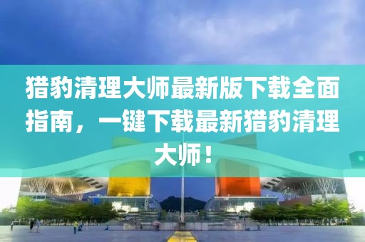 猎豹清理大师最新版下载全面指南，一键下载最新猎豹清理大师！