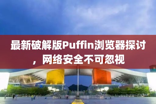 最新破解版Puffin浏览器探讨，网络安全不可忽视