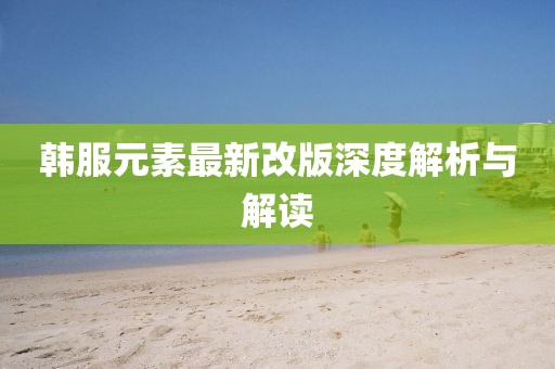 韩服元素最新改版深度解析与解读