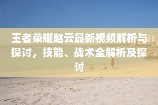 王者荣耀赵云最新视频解析与探讨，技能、战术全解析及探讨