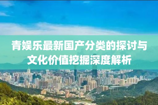 青娱乐最新国产分类的探讨与文化价值挖掘深度解析