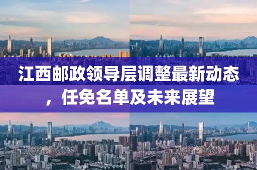江西邮政领导层调整最新动态，任免名单及未来展望