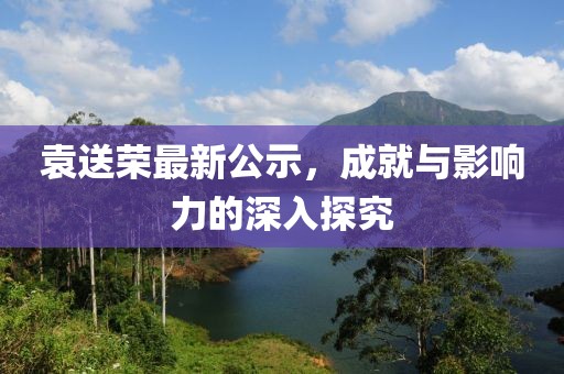 袁送荣最新公示，成就与影响力的深入探究