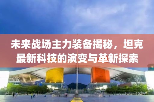 未来战场主力装备揭秘，坦克最新科技的演变与革新探索
