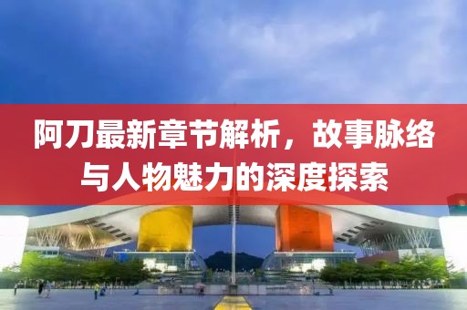 阿刀最新章节解析，故事脉络与人物魅力的深度探索