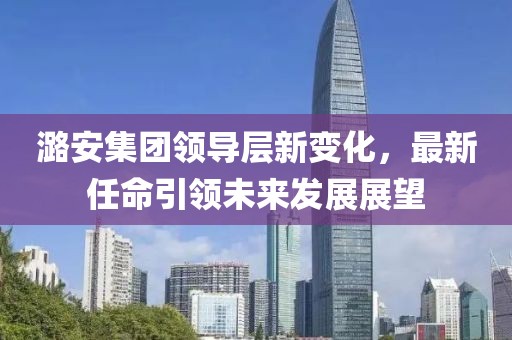 潞安集团领导层新变化，最新任命引领未来发展展望