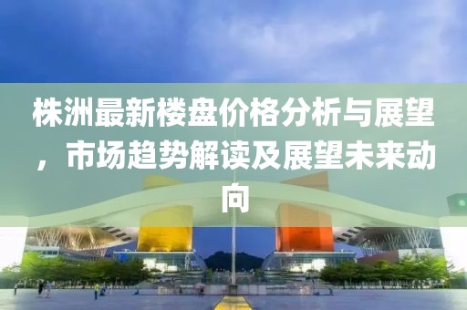 株洲最新楼盘价格分析与展望，市场趋势解读及展望未来动向