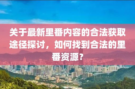 关于最新里番内容的合法获取途径探讨，如何找到合法的里番资源？