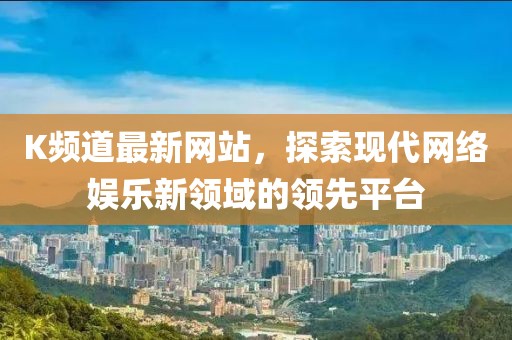 K频道最新网站，探索现代网络娱乐新领域的领先平台