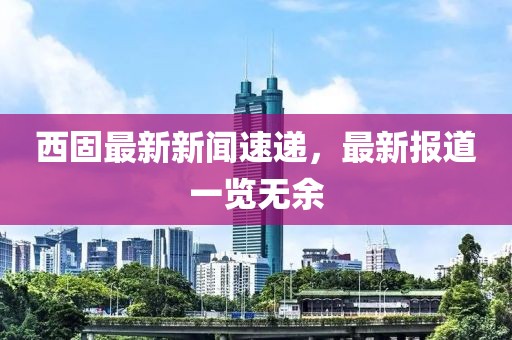 西固最新新闻速递，最新报道一览无余