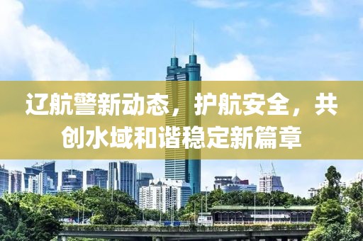 辽航警新动态，护航安全，共创水域和谐稳定新篇章