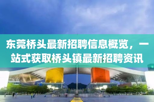 东莞桥头最新招聘信息概览，一站式获取桥头镇最新招聘资讯
