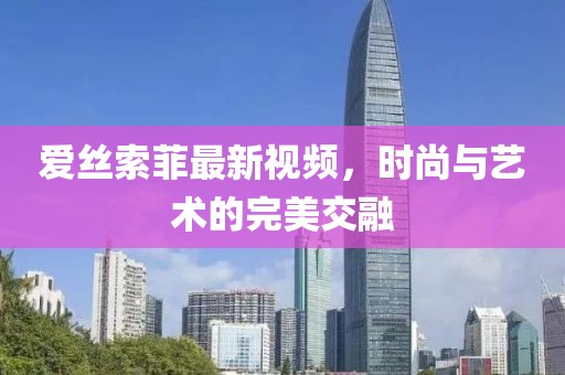 爱丝索菲最新视频，时尚与艺术的完美交融