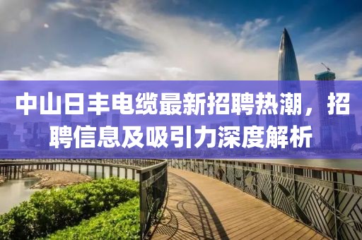中山日丰电缆最新招聘热潮，招聘信息及吸引力深度解析