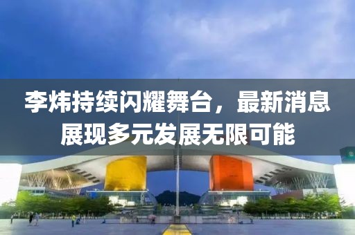 李炜持续闪耀舞台，最新消息展现多元发展无限可能