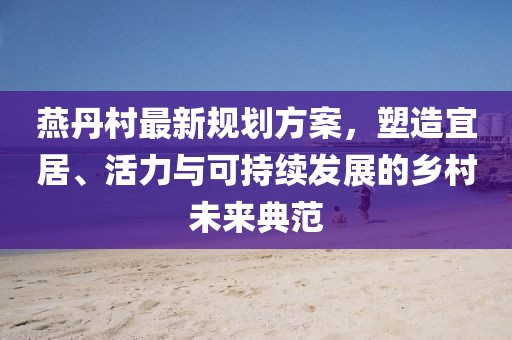 燕丹村最新规划方案，塑造宜居、活力与可持续发展的乡村未来典范